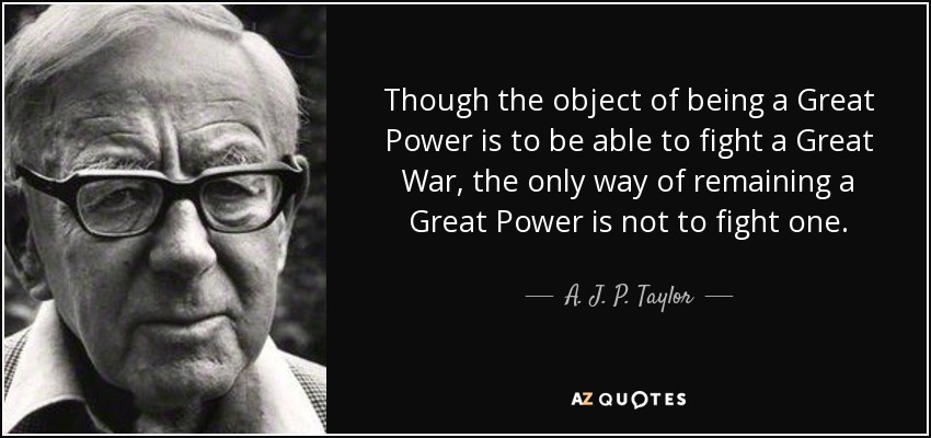 Though the object of being a Great Power is to be able to fight a Great War, the only way of remaining a Great Power is not to fight one. - A. J. P. Taylor