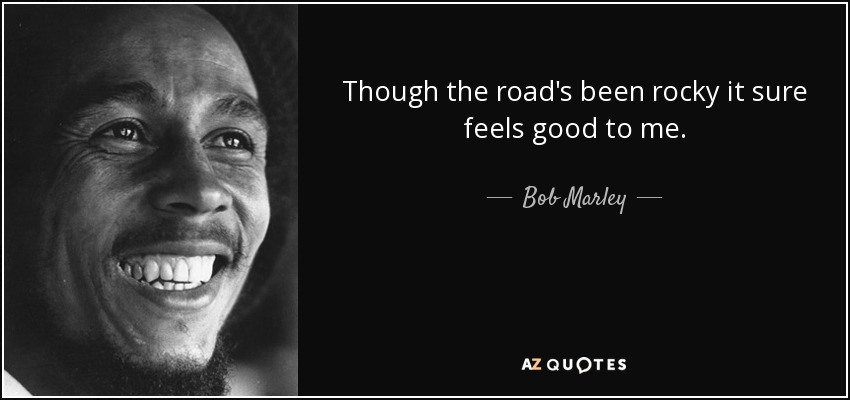 Though the road's been rocky it sure feels good to me. - Bob Marley