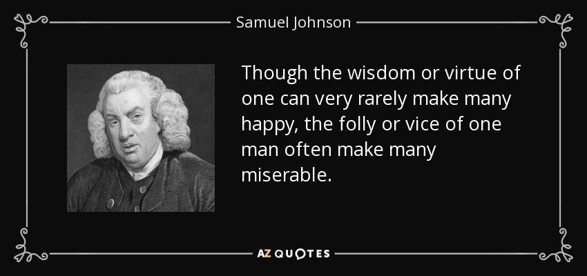 Though the wisdom or virtue of one can very rarely make many happy, the folly or vice of one man often make many miserable. - Samuel Johnson