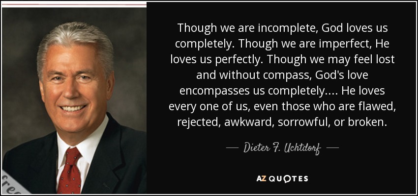 Though we are incomplete, God loves us completely. Though we are imperfect, He loves us perfectly. Though we may feel lost and without compass, God's love encompasses us completely. ... He loves every one of us, even those who are flawed, rejected, awkward, sorrowful, or broken. - Dieter F. Uchtdorf