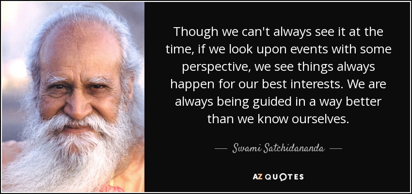 Though we can't always see it at the time, if we look upon events with some perspective, we see things always happen for our best interests. We are always being guided in a way better than we know ourselves. - Swami Satchidananda