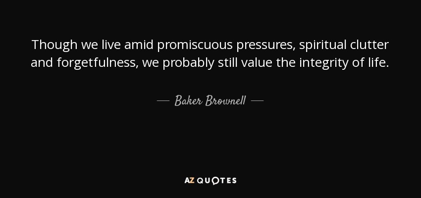 Though we live amid promiscuous pressures, spiritual clutter and forgetfulness, we probably still value the integrity of life. - Baker Brownell
