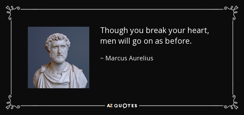 Though you break your heart, men will go on as before. - Marcus Aurelius