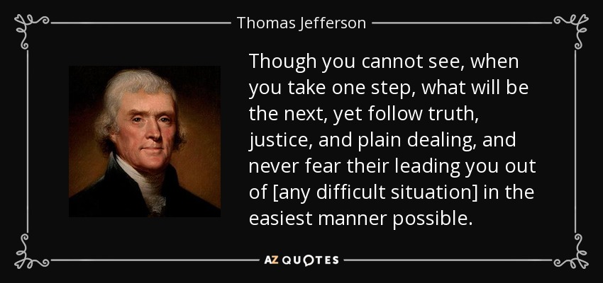 Though you cannot see, when you take one step, what will be the next, yet follow truth, justice, and plain dealing, and never fear their leading you out of [any difficult situation] in the easiest manner possible. - Thomas Jefferson