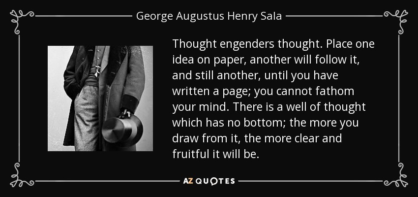 Thought engenders thought. Place one idea on paper, another will follow it, and still another, until you have written a page; you cannot fathom your mind. There is a well of thought which has no bottom; the more you draw from it, the more clear and fruitful it will be. - George Augustus Henry Sala