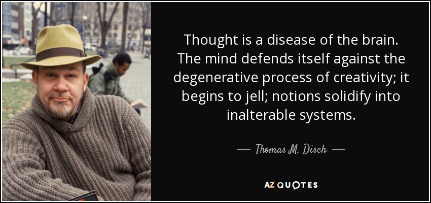 Thought is a disease of the brain. The mind defends itself against the degenerative process of creativity; it begins to jell; notions solidify into inalterable systems. - Thomas M. Disch