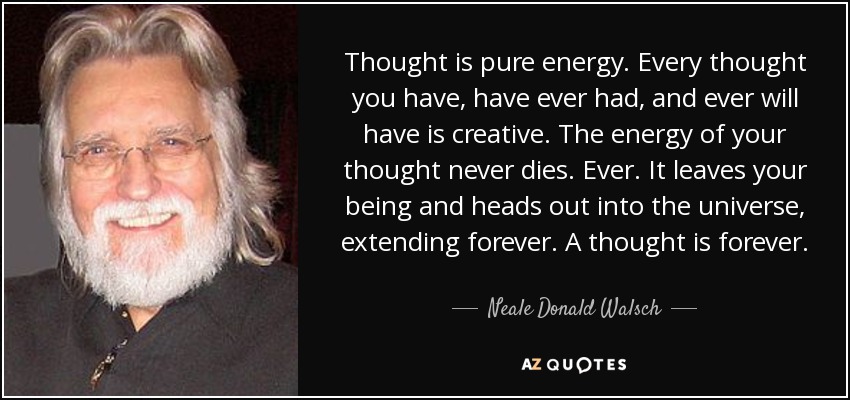 Thought is pure energy. Every thought you have, have ever had, and ever will have is creative. The energy of your thought never dies. Ever. It leaves your being and heads out into the universe, extending forever. A thought is forever. - Neale Donald Walsch