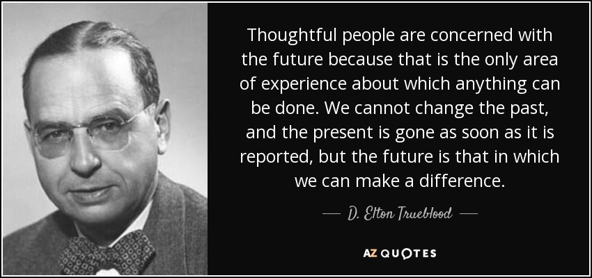 Thoughtful people are concerned with the future because that is the only area of experience about which anything can be done. We cannot change the past, and the present is gone as soon as it is reported, but the future is that in which we can make a difference. - D. Elton Trueblood