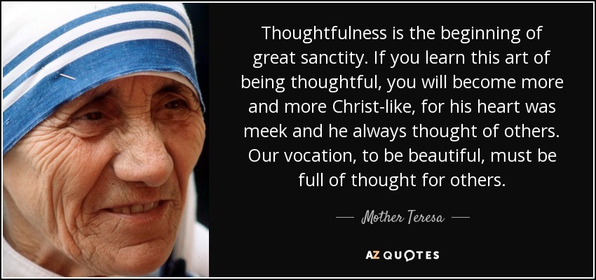 Thoughtfulness is the beginning of great sanctity. If you learn this art of being thoughtful, you will become more and more Christ-like, for his heart was meek and he always thought of others. Our vocation, to be beautiful, must be full of thought for others. - Mother Teresa