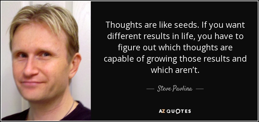 Thoughts are like seeds. If you want different results in life, you have to figure out which thoughts are capable of growing those results and which aren’t. - Steve Pavlina