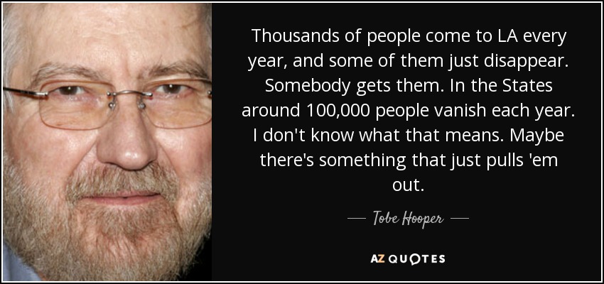 Thousands of people come to LA every year, and some of them just disappear. Somebody gets them. In the States around 100,000 people vanish each year. I don't know what that means. Maybe there's something that just pulls 'em out. - Tobe Hooper