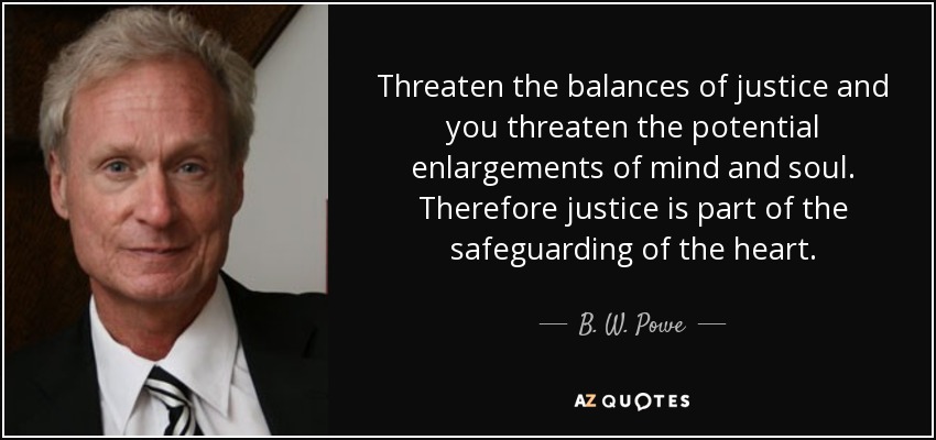 Threaten the balances of justice and you threaten the potential enlargements of mind and soul. Therefore justice is part of the safeguarding of the heart. - B. W. Powe