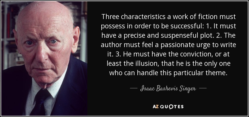 Three characteristics a work of fiction must possess in order to be successful: 1. It must have a precise and suspenseful plot. 2. The author must feel a passionate urge to write it. 3. He must have the conviction, or at least the illusion, that he is the only one who can handle this particular theme. - Isaac Bashevis Singer
