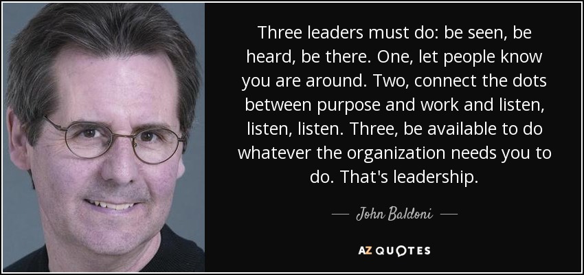 Three leaders must do: be seen, be heard, be there. One, let people know you are around. Two, connect the dots between purpose and work and listen, listen, listen. Three, be available to do whatever the organization needs you to do. That's leadership. - John Baldoni