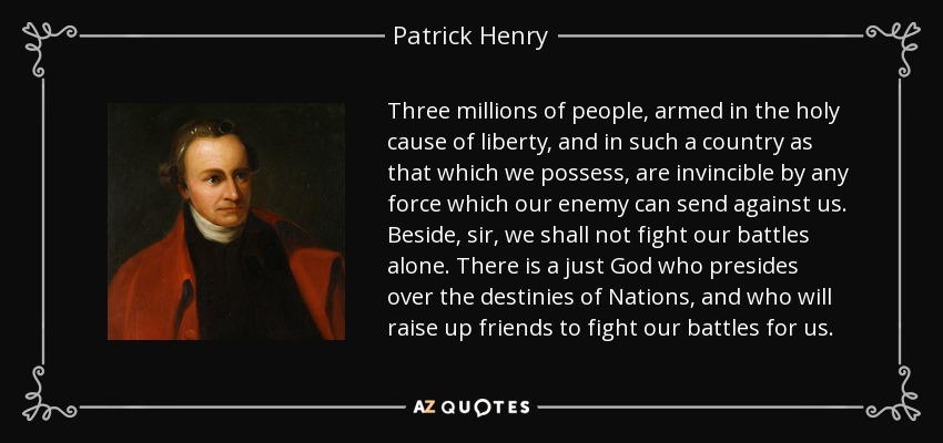Three millions of people, armed in the holy cause of liberty, and in such a country as that which we possess, are invincible by any force which our enemy can send against us. Beside, sir, we shall not fight our battles alone. There is a just God who presides over the destinies of Nations, and who will raise up friends to fight our battles for us. - Patrick Henry