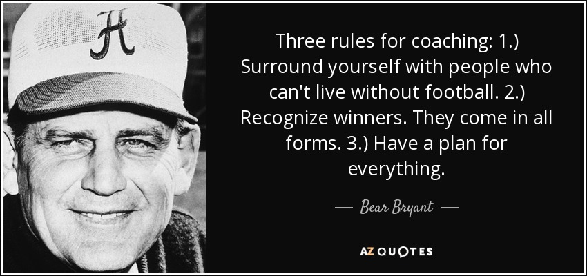 Three rules for coaching: 1.) Surround yourself with people who can't live without football. 2.) Recognize winners. They come in all forms. 3.) Have a plan for everything. - Bear Bryant