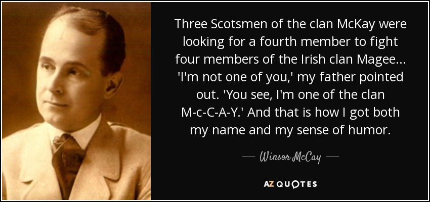 Three Scotsmen of the clan McKay were looking for a fourth member to fight four members of the Irish clan Magee ... 'I'm not one of you,' my father pointed out. 'You see, I'm one of the clan M-c-C-A-Y.' And that is how I got both my name and my sense of humor. - Winsor McCay