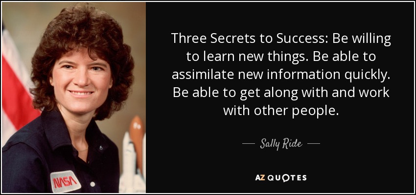 Three Secrets to Success: Be willing to learn new things. Be able to assimilate new information quickly. Be able to get along with and work with other people. - Sally Ride