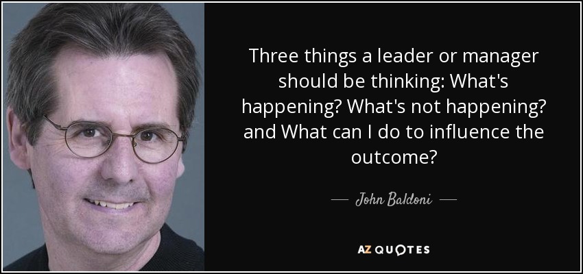 Three things a leader or manager should be thinking: What's happening? What's not happening? and What can I do to influence the outcome? - John Baldoni