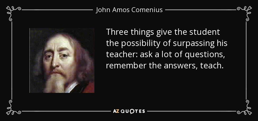 Three things give the student the possibility of surpassing his teacher: ask a lot of questions, remember the answers, teach. - John Amos Comenius