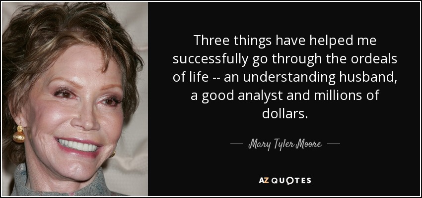 Three things have helped me successfully go through the ordeals of life -- an understanding husband, a good analyst and millions of dollars. - Mary Tyler Moore