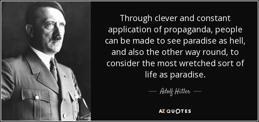 Through clever and constant application of propaganda, people can be made to see paradise as hell, and also the other way round, to consider the most wretched sort of life as paradise. - Adolf Hitler