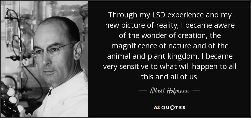 Through my LSD experience and my new picture of reality, I became aware of the wonder of creation, the magnificence of nature and of the animal and plant kingdom. I became very sensitive to what will happen to all this and all of us. - Albert Hofmann