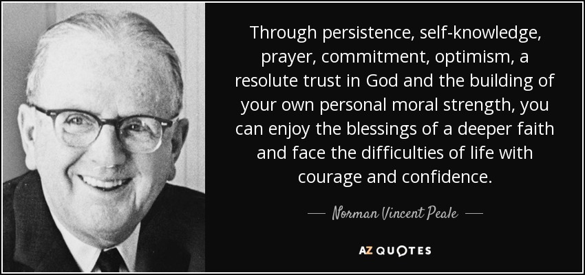 Through persistence, self-knowledge, prayer, commitment, optimism, a resolute trust in God and the building of your own personal moral strength, you can enjoy the blessings of a deeper faith and face the difficulties of life with courage and confidence. - Norman Vincent Peale
