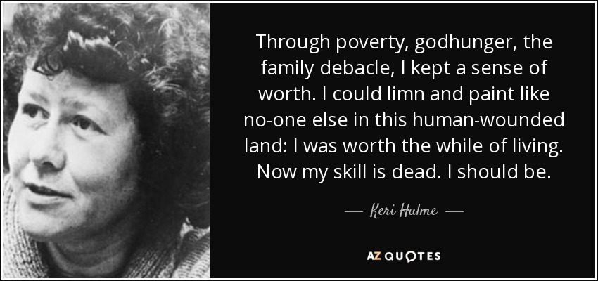 Through poverty, godhunger, the family debacle, I kept a sense of worth. I could limn and paint like no-one else in this human-wounded land: I was worth the while of living. Now my skill is dead. I should be. - Keri Hulme