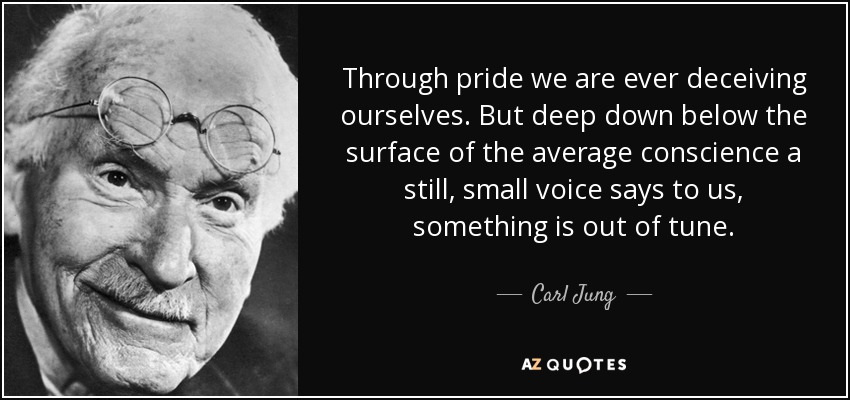 Through pride we are ever deceiving ourselves. But deep down below the surface of the average conscience a still, small voice says to us, something is out of tune. - Carl Jung