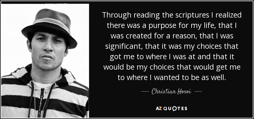 Through reading the scriptures I realized there was a purpose for my life, that I was created for a reason, that I was significant, that it was my choices that got me to where I was at and that it would be my choices that would get me to where I wanted to be as well. - Christian Hosoi