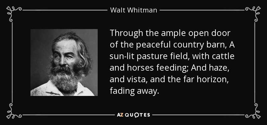 Through the ample open door of the peaceful country barn, A sun-lit pasture field, with cattle and horses feeding; And haze, and vista, and the far horizon, fading away. - Walt Whitman