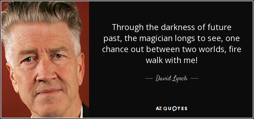 Through the darkness of future past, the magician longs to see, one chance out between two worlds, fire walk with me! - David Lynch