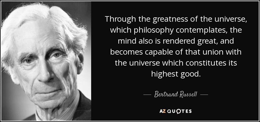 Through the greatness of the universe, which philosophy contemplates, the mind also is rendered great, and becomes capable of that union with the universe which constitutes its highest good. - Bertrand Russell