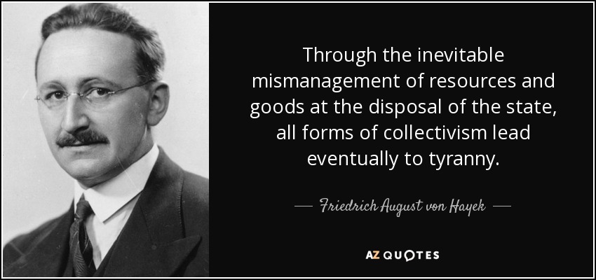 Through the inevitable mismanagement of resources and goods at the disposal of the state, all forms of collectivism lead eventually to tyranny. - Friedrich August von Hayek