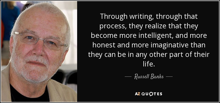 Through writing, through that process, they realize that they become more intelligent, and more honest and more imaginative than they can be in any other part of their life. - Russell Banks