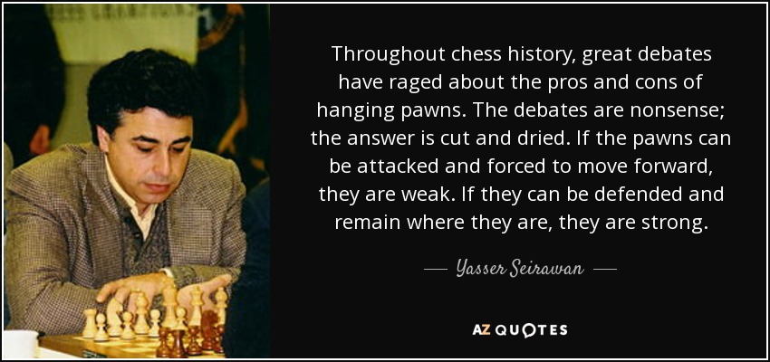Throughout chess history, great debates have raged about the pros and cons of hanging pawns. The debates are nonsense; the answer is cut and dried. If the pawns can be attacked and forced to move forward, they are weak. If they can be defended and remain where they are, they are strong. - Yasser Seirawan