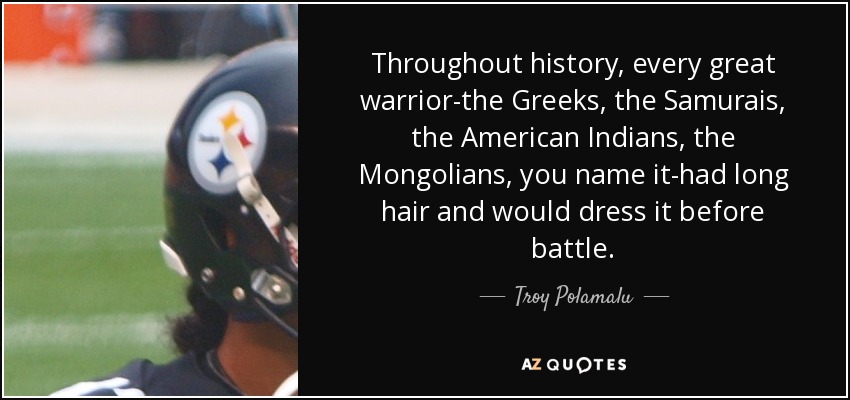 Throughout history, every great warrior-the Greeks, the Samurais, the American Indians, the Mongolians, you name it-had long hair and would dress it before battle. - Troy Polamalu