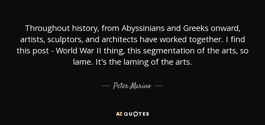 Throughout history, from Abyssinians and Greeks onward, artists, sculptors, and architects have worked together. I find this post - World War II thing, this segmentation of the arts, so lame. It's the laming of the arts. - Peter Marino