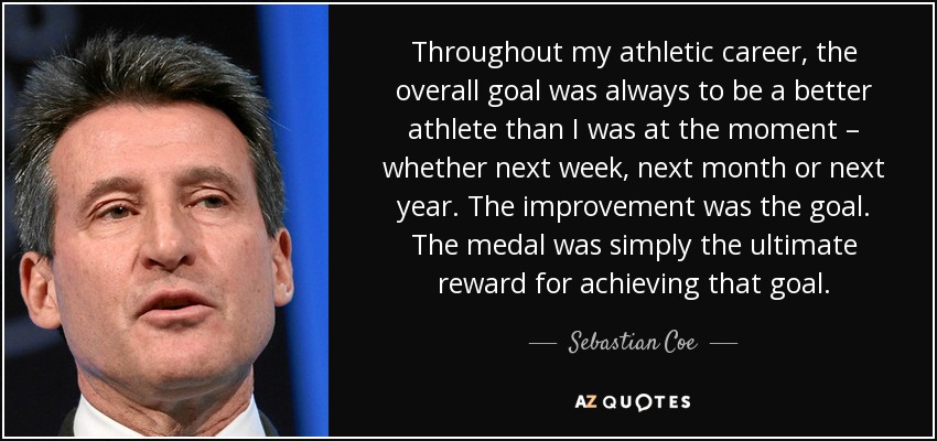 Throughout my athletic career, the overall goal was always to be a better athlete than I was at the moment – whether next week, next month or next year. The improvement was the goal. The medal was simply the ultimate reward for achieving that goal. - Sebastian Coe