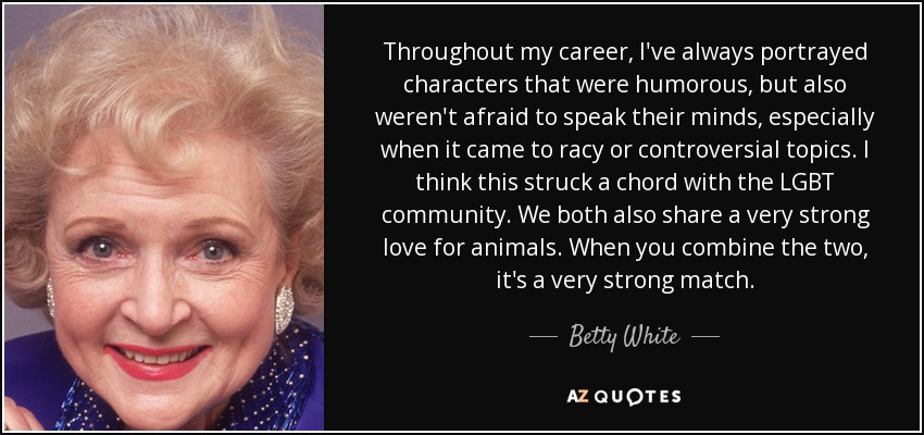 Throughout my career, I've always portrayed characters that were humorous, but also weren't afraid to speak their minds, especially when it came to racy or controversial topics. I think this struck a chord with the LGBT community. We both also share a very strong love for animals. When you combine the two, it's a very strong match. - Betty White