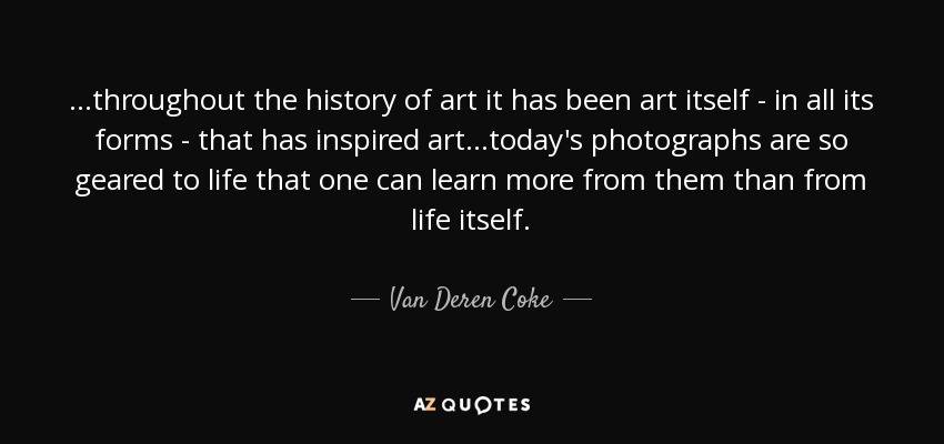 ...throughout the history of art it has been art itself - in all its forms - that has inspired art...today's photographs are so geared to life that one can learn more from them than from life itself. - Van Deren Coke