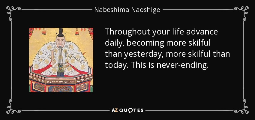 Throughout your life advance daily, becoming more skilful than yesterday, more skilful than today. This is never-ending. - Nabeshima Naoshige