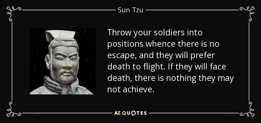 Throw your soldiers into positions whence there is no escape, and they will prefer death to flight. If they will face death, there is nothing they may not achieve. - Sun Tzu