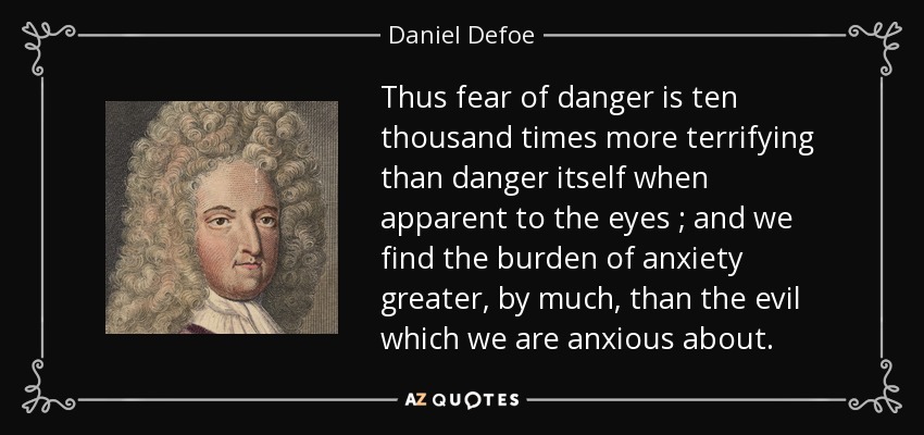 Thus fear of danger is ten thousand times more terrifying than danger itself when apparent to the eyes ; and we find the burden of anxiety greater, by much, than the evil which we are anxious about. - Daniel Defoe