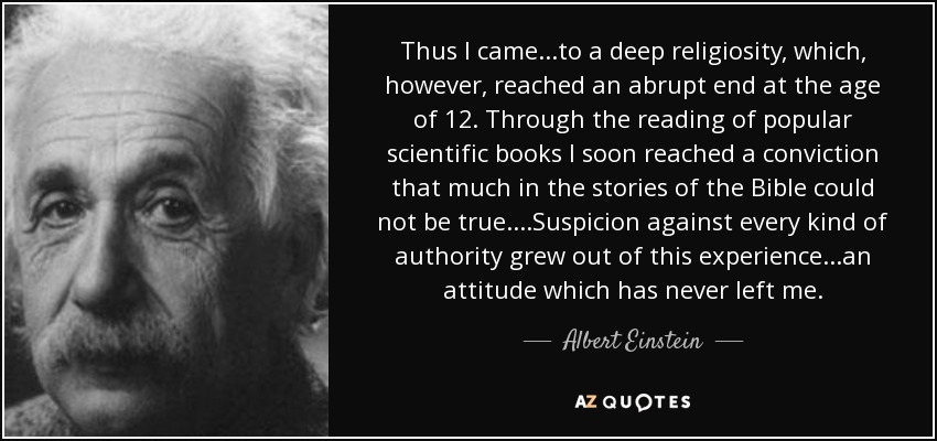 Thus I came...to a deep religiosity, which, however, reached an abrupt end at the age of 12. Through the reading of popular scientific books I soon reached a conviction that much in the stories of the Bible could not be true....Suspicion against every kind of authority grew out of this experience...an attitude which has never left me. - Albert Einstein