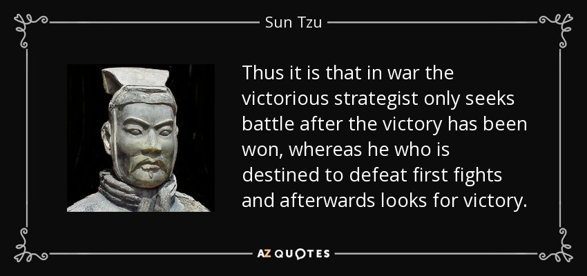 Thus it is that in war the victorious strategist only seeks battle after the victory has been won, whereas he who is destined to defeat first fights and afterwards looks for victory. - Sun Tzu