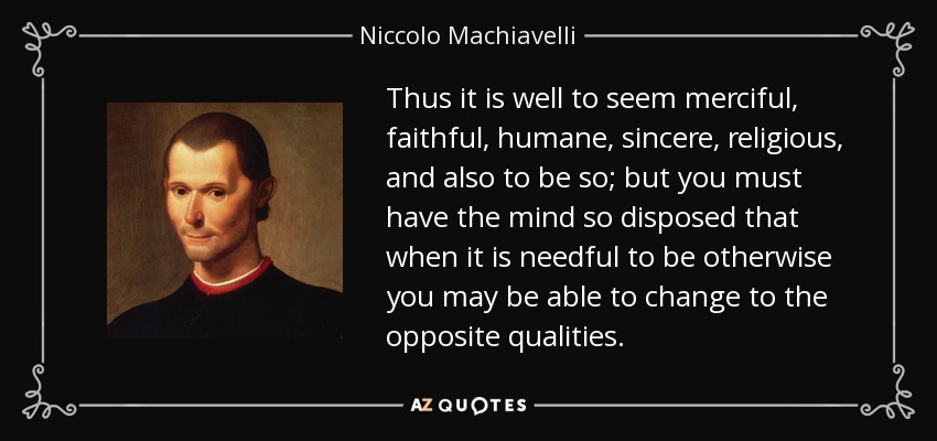 Thus it is well to seem merciful, faithful, humane, sincere, religious, and also to be so; but you must have the mind so disposed that when it is needful to be otherwise you may be able to change to the opposite qualities. - Niccolo Machiavelli
