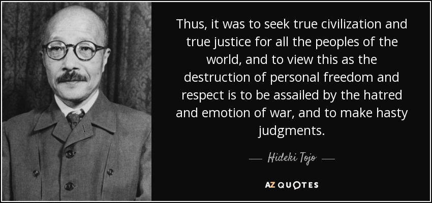 Thus, it was to seek true civilization and true justice for all the peoples of the world, and to view this as the destruction of personal freedom and respect is to be assailed by the hatred and emotion of war, and to make hasty judgments. - Hideki Tojo