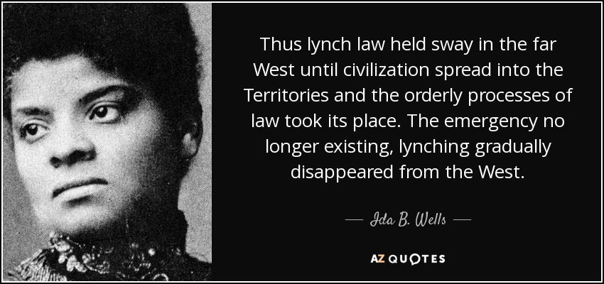 Thus lynch law held sway in the far West until civilization spread into the Territories and the orderly processes of law took its place. The emergency no longer existing, lynching gradually disappeared from the West. - Ida B. Wells
